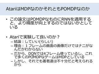 AtariはMDPなのかそれともPOMDPなのか
• この論文はPOMDPなものにRNNを適用する
と、より精度が向上するのではないかとして
いる
• Atariで実験して良いのか？
– 結論：していい(らしい)
– 理由：１フレームの画面の画像だけではナニがな
んだかわからない
– だから、DQNでは4フレーム使っているし、これ
で多くのPOMDPなゲームはMDPとしている
– しかし、それでも著者達は不十分だと考えられる
から
 