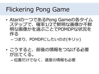 Flickering Pong Game
• Atariの一つであるPong Gameの各タイム
ステップで、確率1/2で鮮明な画像か不鮮
明な画像かを選ぶことでPOMDPな状況を
作る
– つまり、POMDPにしたいのさ(キリッ)
• こうすると、前後の情報をつなげる必要
が出てくる。
– 位置だけでなく、速度の情報も必要
 