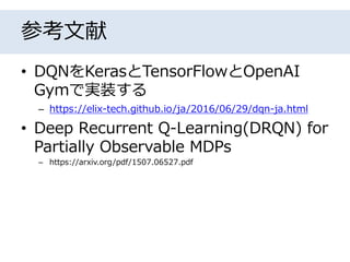 参考文献
• DQNをKerasとTensorFlowとOpenAI
Gymで実装する
– https://elix-tech.github.io/ja/2016/06/29/dqn-ja.html
• Deep Recurrent Q-Learning(DRQN) for
Partially Observable MDPs
– https://arxiv.org/pdf/1507.06527.pdf
 