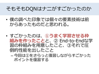 そもそもDQNはナニがすごかったのか
• 僕の調べた印象では個々の要素技術は前
からあったものだと思われる。
• すごかったのは、①うまく学習させる枠
組みを作ったことと、② End-to-Endな学
習の枠組みを用意したこと、③それで圧
倒的性能を出したこと
– 今回は①をさらっと復習しながらすごかった
ポイントを復習する
 