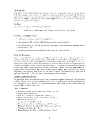 Participation:
Although no credit is allocated for participation, everyone is encouraged to constructively participate
in class by asking relevant questions. It is important that you check the e-mail registered with Canvas
regularly and monitor course announcements and also participate in discussions on Piazza, the fo-
rum available at https://piazza.com/class/kh5mr9vj75c2ah. All technical and data science related
questions will be discussed on Piazza.
Grading:
The semester average is calculated using the formula:
Grade = 0.25 · Homework + 0.20 · Quizzes + 0.25 · Midterm + 0.30 · Final
Student Learning Objectives:
◦ proficiency in building optimal NNs using Python
◦ understanding of RL including MDP, Bellman equation, and optimal policy
◦ firm understanding of Deep RL and getting comfortable with approximation methods used in
conjunction with RL
◦ hands-on experience on estimating the optimal policy and value functions
Academic Integrity:
You are responsible for understanding Harvard Extension School policies on academic integrity (www.
extension.harvard.edu/resources-policies/student-conduct/academic-integrity) and how to
use sources responsibly. Not knowing the rules, misunderstanding the rules, running out of time, sub-
mitting the wrong draft, or being overwhelmed with multiple demands are not acceptable excuses.
There are no excuses for failure to uphold academic integrity. To support your learning about academic
citation rules, please visit the Harvard Extension School Tips to Avoid Plagiarism (www.extension.
harvard.edu/resources-policies/resources/tips-avoid-plagiarism), where you’ll find links to
the Harvard Guide to Using Sources and two free online 15-minute tutorials to test your knowledge of
academic citation policy. The tutorials are anonymous open-learning tools.
Disability Accommodations:
The Extension School is committed to providing an accessible academic community. The Accessibil-
ity Office offers a variety of accommodations and services to students with documented disabilities.
More information can be found at www.extension.harvard.edu/resources-policies/resources/
accessibility-student-services
Dates of Interest:
◦ Harvard Extension School classes begin, January 25, 2021
◦ Pretest is due, January 29
◦ Last day to change the credit status, January 31
◦ Course drop deadline for full-tuition refund, January 31
◦ Quiz 1 is due, February 3
◦ Assignment 1 is due, February 7
◦ Course drop deadline for half-tuition refund, February 7
◦ Midterm Exam is due, March 17, 7:40 pm (Eastern Time)
◦ Withdrawal deadline, April 23
◦ Final Exam is due, May 12, 11:59 pm (Eastern Time)
3
 