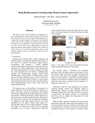 1
Abstract
This paper focuses on the problem of navigation in a
space using dynamic reinforcement learning. We build on
the work by Zhu et.al. [1], and explore the performance of
target-driven visual navigation with memory layers added
to the network. We evaluate our models using simulated
3D indoor scenes rendered by Thor framework [1], and
we show that in many cases, adding memory results in
improved episode path lengths for targets not trained on
earlier. We use an actor-critic model with policy as the
function of goal as well as current state to allow for better
generalization.
1. Introduction
Reinforcement Learning (RL) enables machines and
software agents to automatically determine their actions in
the context of a specific environment. Agents observe
environment, and compute a reward feedback
(reinforcement signal) to learn behavior and take actions to
maximize the reward. Applications of RL include video
and board game playing [2], robotic obstacle avoidance
[3], visual navigation [1], and driving. Combining deep
learning with reinforcement learning, termed Deep
Reinforcement Learning (DRL) is helping build systems
that can at times outperform passive vision systems [6].
Recent work with deep neural networks to create agents,
termed deep Q-networks [9], can learn successful policies
from high-dimensional sensory inputs using end-to-end
reinforcement learning.
This paper focuses on the problem of navigation in a
space using DRL. The task of the agent is to navigate to a
given visual target, using only visual input. This requires
that the agent should learn the relationship between actions
(movement in different directions), and the spatial view,
and learn how to navigate towards the target. We build on
the work by Zhu et.al. [1], that overcomes the limitations
of traditional visual DRL agents that have the target
embedded into the agent’s model which requires re-
training DRL agents for new model parameters to handle
new target. In contrast, this paper uses the approach
developed in [1], to create a target-driven model that
learns a policy based on both the target and the current
state. This makes it possible to avoid re-training the model
for new targets.
Figure 1: DL Agent with current observation and target
makes navigational decisions to reach target.
For example, Figure 1 illustrates two navigation
problems, where the agent takes the observation, on the
left, and the image of target on the right, and determines
next action to the taken. The problem in navigation to
target 2 involves going to a target that is initially partially
occluded, and requires navigating around an obstacle to
reach the target chair (a series of move forwards ‘F’,
followed by a left turn, ‘L’).
Generation of data for visual navigation can be tedious,
requiring running systems and capturing images in
physical space. However, we take advantage of the Thor
simulation framework [1], that allows agents to navigate in
a virtual space. The images in Figure 1 were generated
with Thor, and we employ this framework for visual
navigation for our work.
While the DRL approach described in [1] shows better
performance than many other target driven approach, such
as One-step Q [9], it does not maintain a history that could
potentially help it ‘remember’ past context to make future
navigational decision. In this project, we explore various
Deep Reinforcement Learning using Memory-based Approaches
Manish Pandey, Dai Shen, Apurva Pancholi
Stanford University
450 Serra Mall, Stanford
dai2@stanford.edu
 