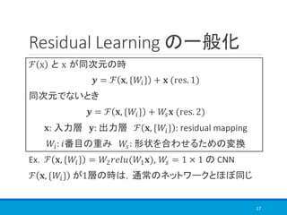 Residual Learning の一般化
ℱ x と x が同次元の時
𝒚 = ℱ 𝐱, {𝑊𝑖} + 𝐱 (res. 1)
同次元でないとき
𝒚 = ℱ 𝐱, {𝑊𝑖} + 𝑊𝑠 𝐱 (res. 2)
𝐱: 入力層 𝐲: 出力層 ℱ 𝐱, {𝑊𝑖} : residual mapping
𝑊𝑖: 𝑖番目の重み 𝑊𝑠: 形状を合わせるための変換
Ex. ℱ 𝐱, {𝑊𝑖} = 𝑊2 𝑟𝑒𝑙𝑢(𝑊1 𝐱), 𝑊𝑠 = 1 × 1 の CNN
ℱ 𝐱, {𝑊𝑖} が1層の時は，通常のネットワークとほぼ同じ
17
 