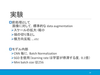 実験
前処理として
画像に対して，標準的な data augmentation
➢スケールの拡大・縮小
➢端の切り落とし
➢横方向反転 … 𝑒𝑡𝑐
モデル内部
➢CNN 毎に，Batch Normalization
➢SGD を使用（learning rate は学習が停滞する度，0.1倍）
➢Mini batch size は256
24
 