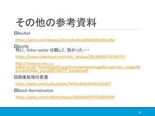 その他の参考資料
ResNet
https://qiita.com/ikeyasu/items/ea9ced2b8e0fcb3da2be
BoVW
特に，fisher vector は難しく，助かった・・・
https://www.slideshare.net/nlab_utokyo/20150930-53741757
http://www.isi.imi.i.u-
tokyo.ac.jp/~harada/pdf/LargeScaleGenericImageRecognition_ImageRe
presentation_prmu20110217_harada.pdf
画像処理の変遷
https://qiita.com/yu4u/items/7e93c454c9410c4b5427
Batch Normalization
https://qiita.com/t-tkd3a/items/14950dbf55f7a3095600
33
 