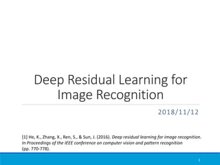 Deep Residual Learning for
Image Recognition
2018/11/12
1
[1] He, K., Zhang, X., Ren, S., & Sun, J. (2016). Deep residual learning for image recognition.
In Proceedings of the IEEE conference on computer vision and pattern recognition
(pp. 770-778).
 
