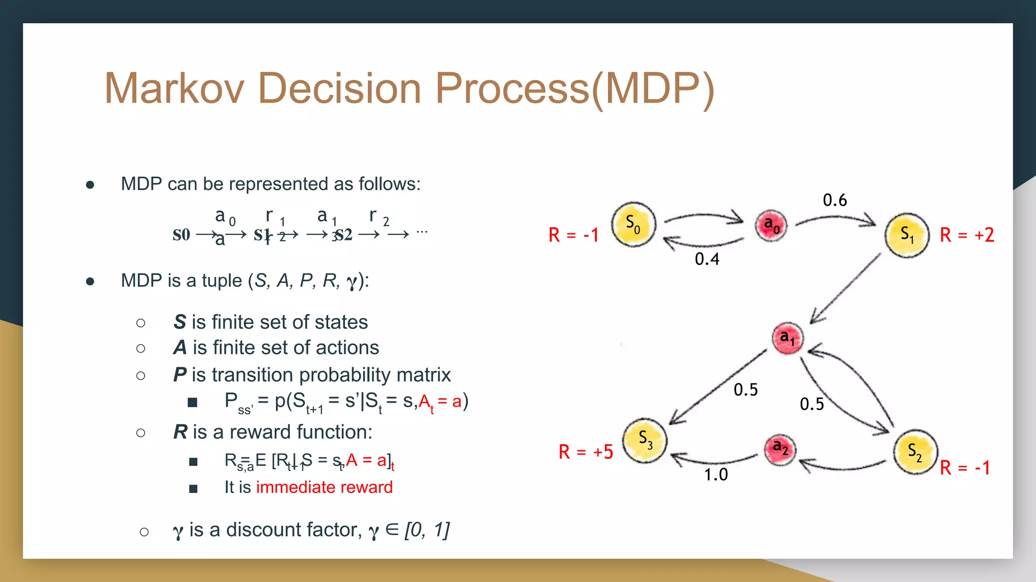 Markov Decision Process(MDP)
● MDP can be represented as follows:
𝐬𝟎 → → 𝐬𝟏 → → 𝐬𝟐 → → ⋯
● MDP is a tuple (S, A, P, R, 𝛄):
○ S is finite set of states
○ A is finite set of actions
○ P is transition probability matrix
■ Pss’
= p(St+1
= s’|St
= s,At
= a)
○ R is a reward function:
s,a t+1 t t
■ R = E [R | S = s,A = a]
■ It is immediate reward
○ 𝛄 is a discount factor, 𝛄 ∈ [0, 1]
a r a r
a r
0 1 1 2
2 3
S0
S2
S1
S3
a0
a1
a2
0.5
0.5
0.6
0.4
1.0
R = -1
R = -1
R = +2
R = +5
 
