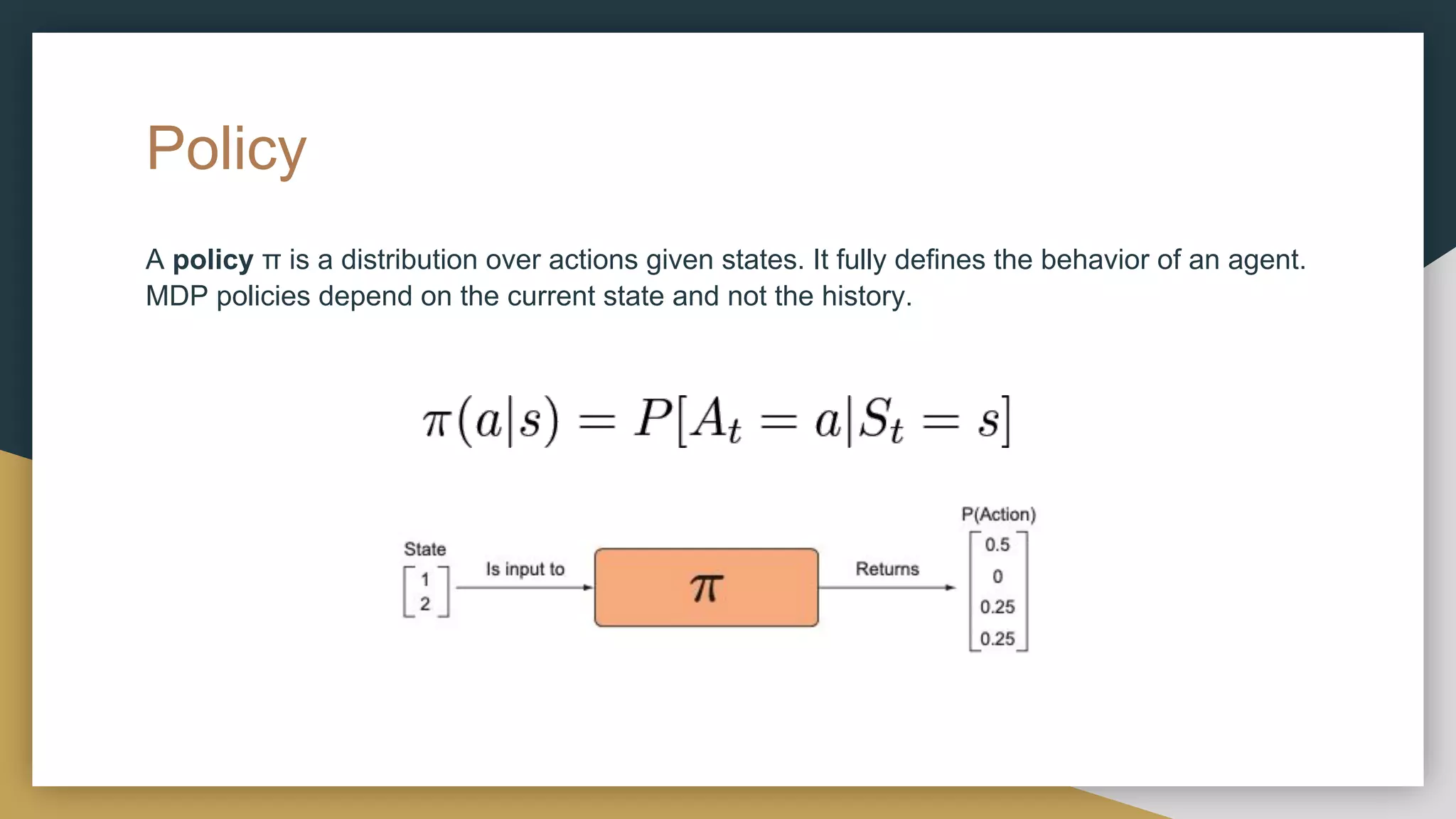 Policy
A policy π is a distribution over actions given states. It fully defines the behavior of an agent.
MDP policies depend on the current state and not the history.
 