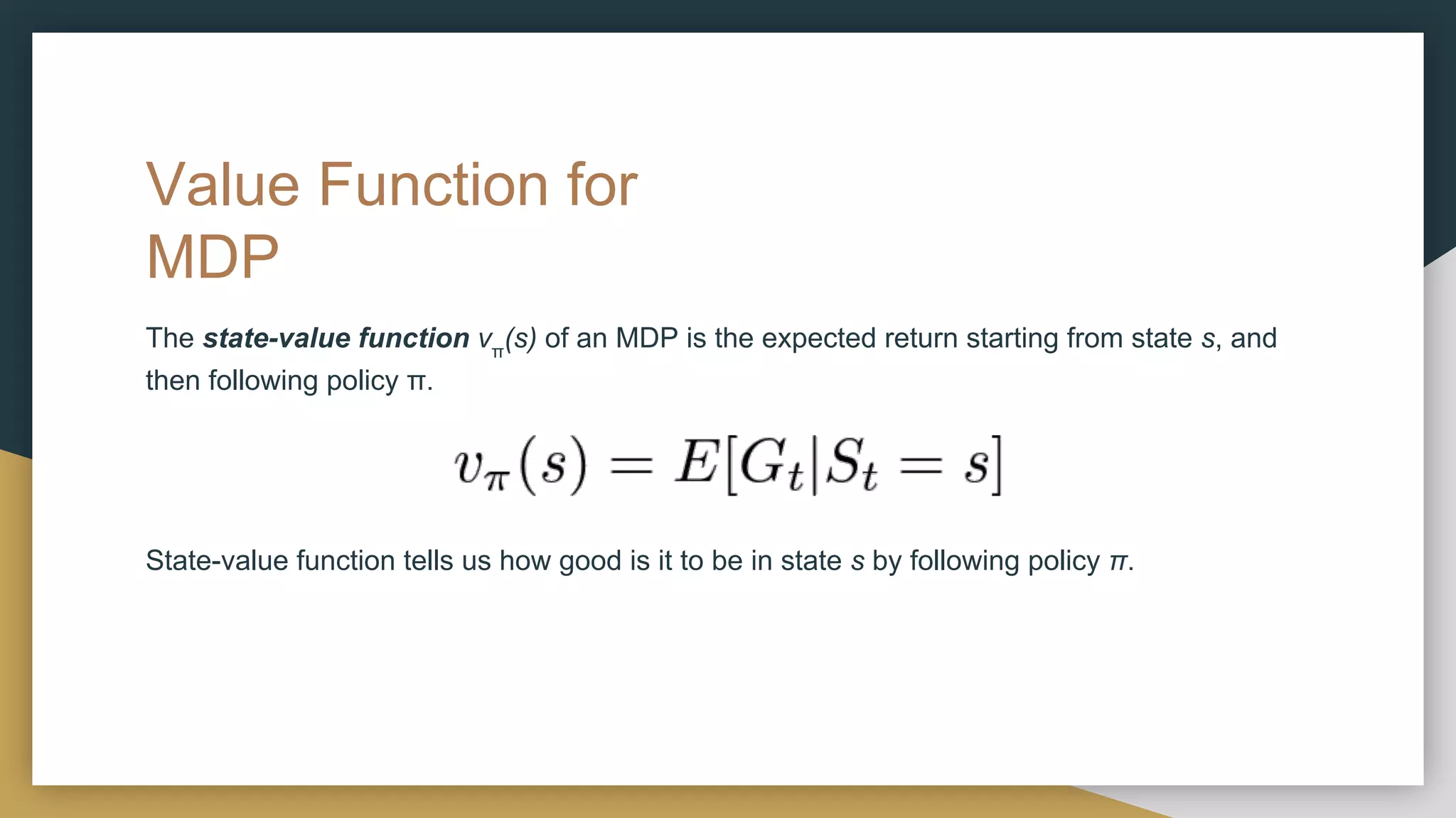 Value Function for
MDP
The state-value function vπ
(s) of an MDP is the expected return starting from state s, and
then following policy π.
State-value function tells us how good is it to be in state s by following policy π.
 