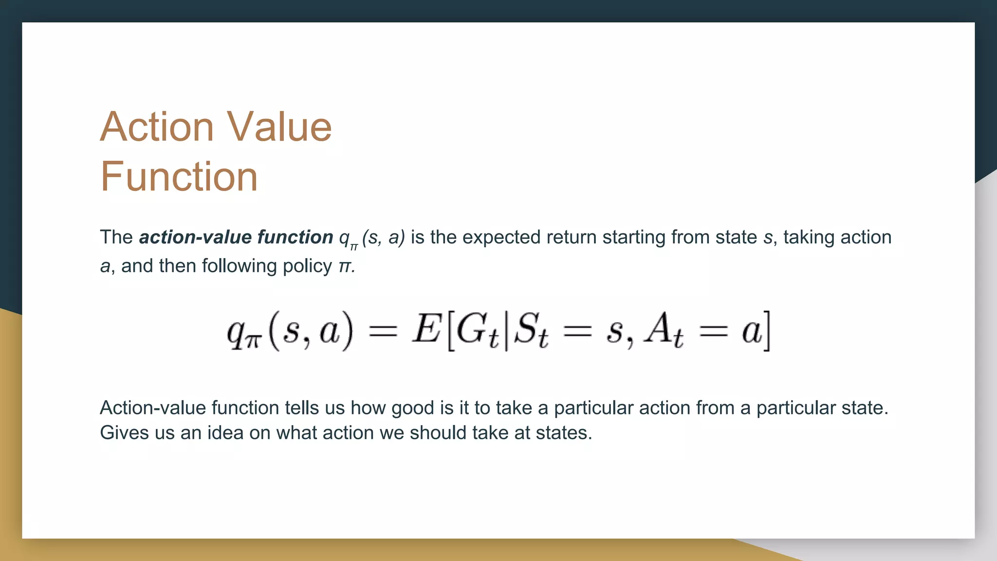 Action Value
Function
The action-value function qπ
(s, a) is the expected return starting from state s, taking action
a, and then following policy π.
Action-value function tells us how good is it to take a particular action from a particular state.
Gives us an idea on what action we should take at states.
 