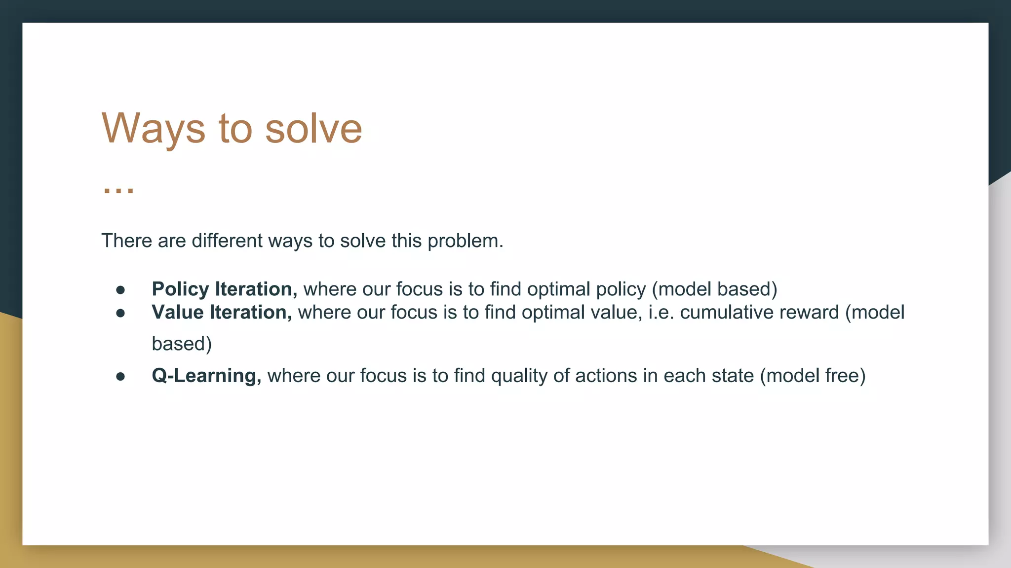 Ways to solve
...
There are different ways to solve this problem.
● Policy Iteration, where our focus is to find optimal policy (model based)
● Value Iteration, where our focus is to find optimal value, i.e. cumulative reward (model
based)
● Q-Learning, where our focus is to find quality of actions in each state (model free)
 