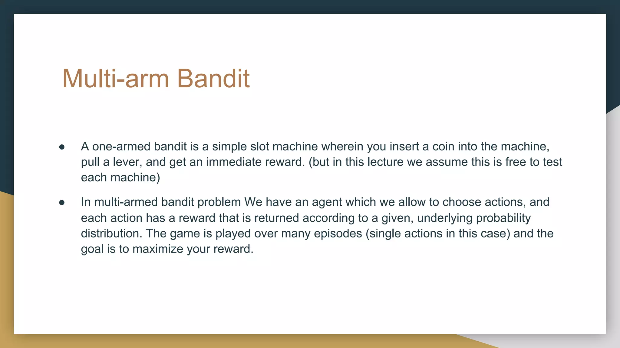 Multi-arm Bandit
● A one-armed bandit is a simple slot machine wherein you insert a coin into the machine,
pull a lever, and get an immediate reward. (but in this lecture we assume this is free to test
each machine)
● In multi-armed bandit problem We have an agent which we allow to choose actions, and
each action has a reward that is returned according to a given, underlying probability
distribution. The game is played over many episodes (single actions in this case) and the
goal is to maximize your reward.
 