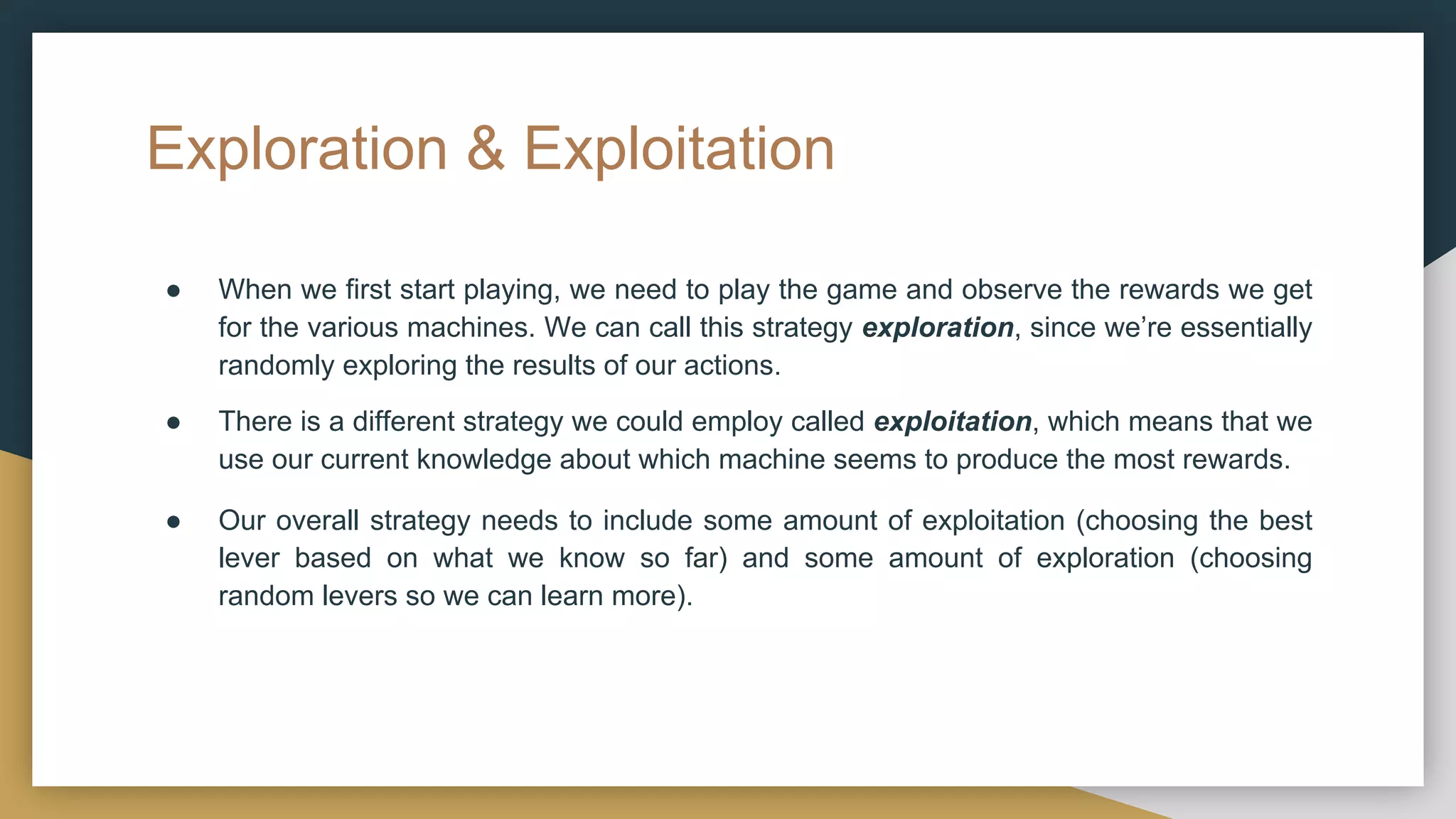 Exploration & Exploitation
● When we first start playing, we need to play the game and observe the rewards we get
for the various machines. We can call this strategy exploration, since we’re essentially
randomly exploring the results of our actions.
● There is a different strategy we could employ called exploitation, which means that we
use our current knowledge about which machine seems to produce the most rewards.
● Our overall strategy needs to include some amount of exploitation (choosing the best
lever based on what we know so far) and some amount of exploration (choosing
random levers so we can learn more).
 