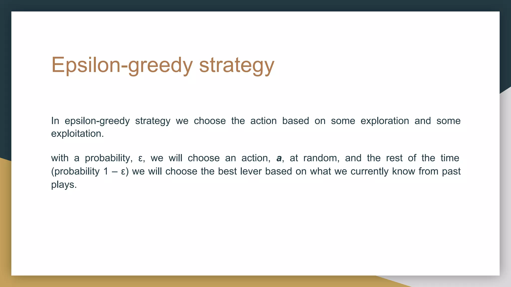 Epsilon-greedy strategy
In epsilon-greedy strategy we choose the action based on some exploration and some
exploitation.
with a probability, ε, we will choose an action, a, at random, and the rest of the time
(probability 1 – ε) we will choose the best lever based on what we currently know from past
plays.
 