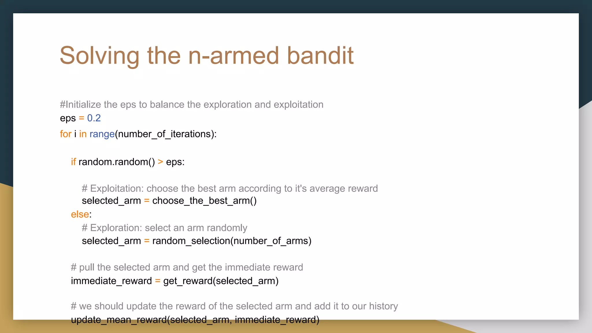 Solving the n-armed bandit
#Initialize the eps to balance the exploration and exploitation
eps = 0.2
for i in range(number_of_iterations):
if random.random() > eps:
# Exploitation: choose the best arm according to it's average reward
selected_arm = choose_the_best_arm()
else:
# Exploration: select an arm randomly
selected_arm = random_selection(number_of_arms)
# pull the selected arm and get the immediate reward
immediate_reward = get_reward(selected_arm)
# we should update the reward of the selected arm and add it to our history
update_mean_reward(selected_arm, immediate_reward)
 