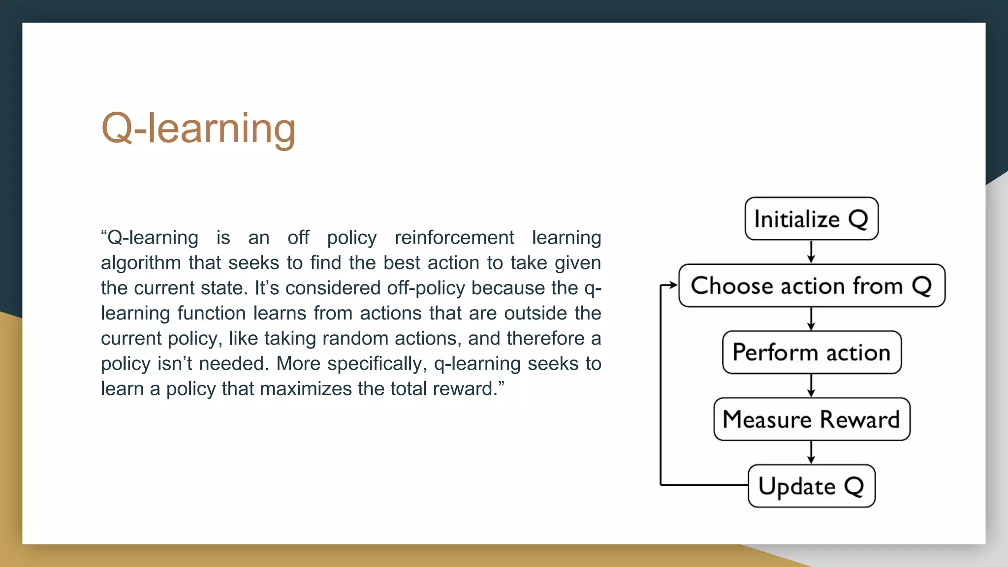Q-learning
“Q-learning is an off policy reinforcement learning
algorithm that seeks to find the best action to take given
the current state. It’s considered off-policy because the q-
learning function learns from actions that are outside the
current policy, like taking random actions, and therefore a
policy isn’t needed. More specifically, q-learning seeks to
learn a policy that maximizes the total reward.”
 