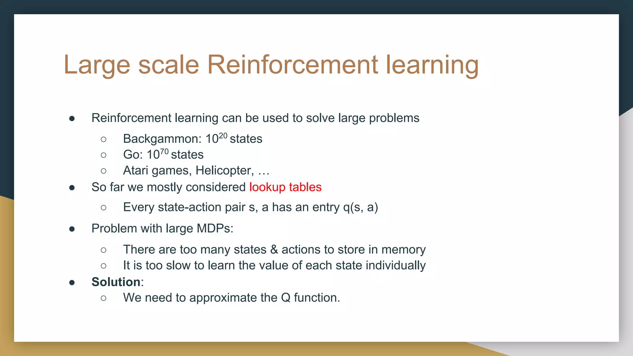 Large scale Reinforcement learning
● Reinforcement learning can be used to solve large problems
○ Backgammon: 1020
states
○ Go: 1070
states
○ Atari games, Helicopter, …
● So far we mostly considered lookup tables
○ Every state-action pair s, a has an entry q(s, a)
● Problem with large MDPs:
○ There are too many states & actions to store in memory
○ It is too slow to learn the value of each state individually
● Solution:
○ We need to approximate the Q function.
 