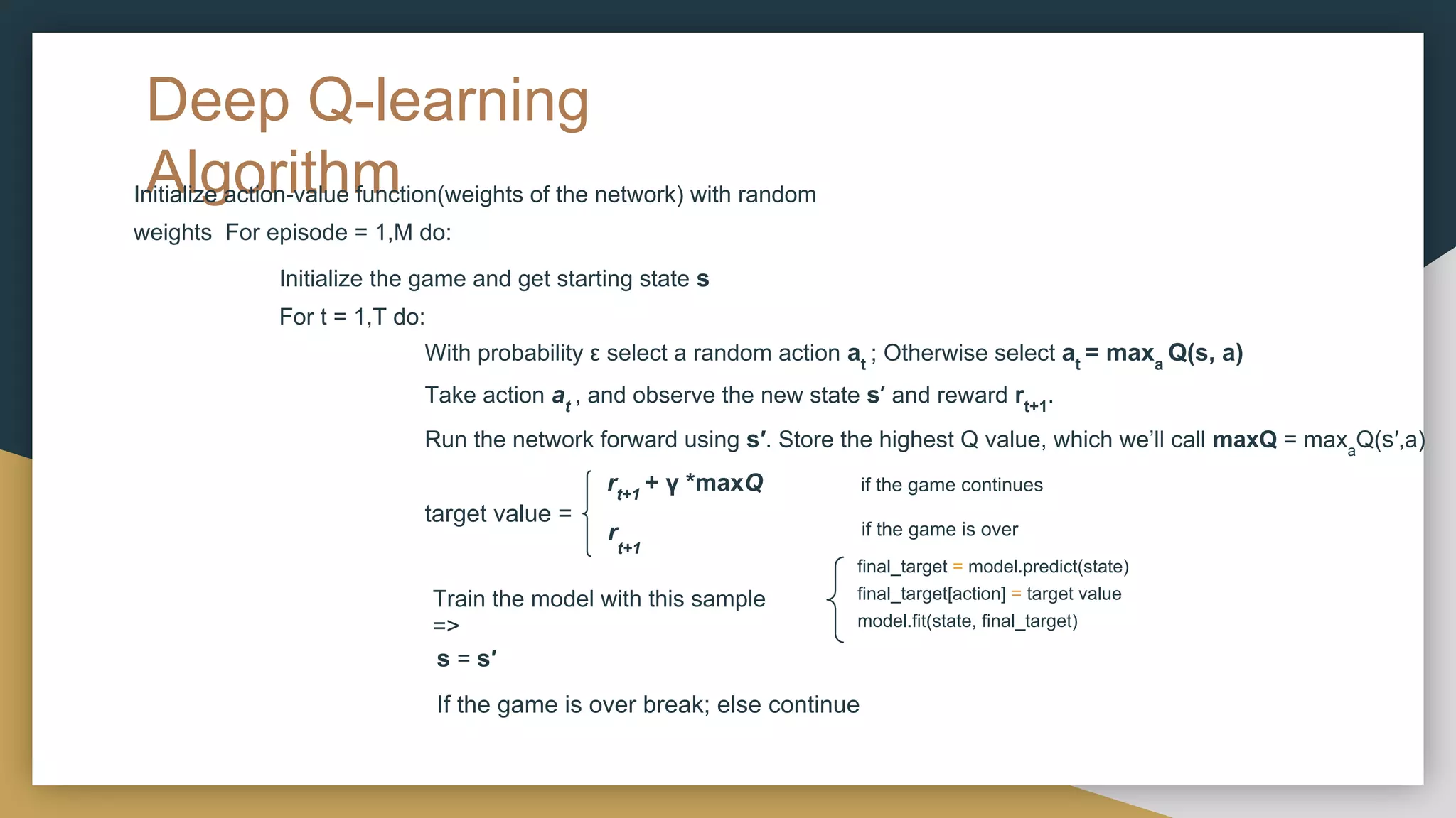 Deep Q-learning
Algorithm
Initialize action-value function(weights of the network) with random
weights For episode = 1,M do:
Initialize the game and get starting state s
For t = 1,T do:
With probability ε select a random action at
; Otherwise select at
= maxa
Q(s, a)
Take action at
, and observe the new state s′ and reward rt+1
.
Run the network forward using s′. Store the highest Q value, which we’ll call maxQ = maxa
Q(s′,a)
if the game continues
rt+1
+ γ *maxQ
r
t+1
if the game is over
Train the model with this sample
=>
s = s′
If the game is over break; else continue
target value =
final_target = model.predict(state)
final_target[action] = target value
model.fit(state, final_target)
 