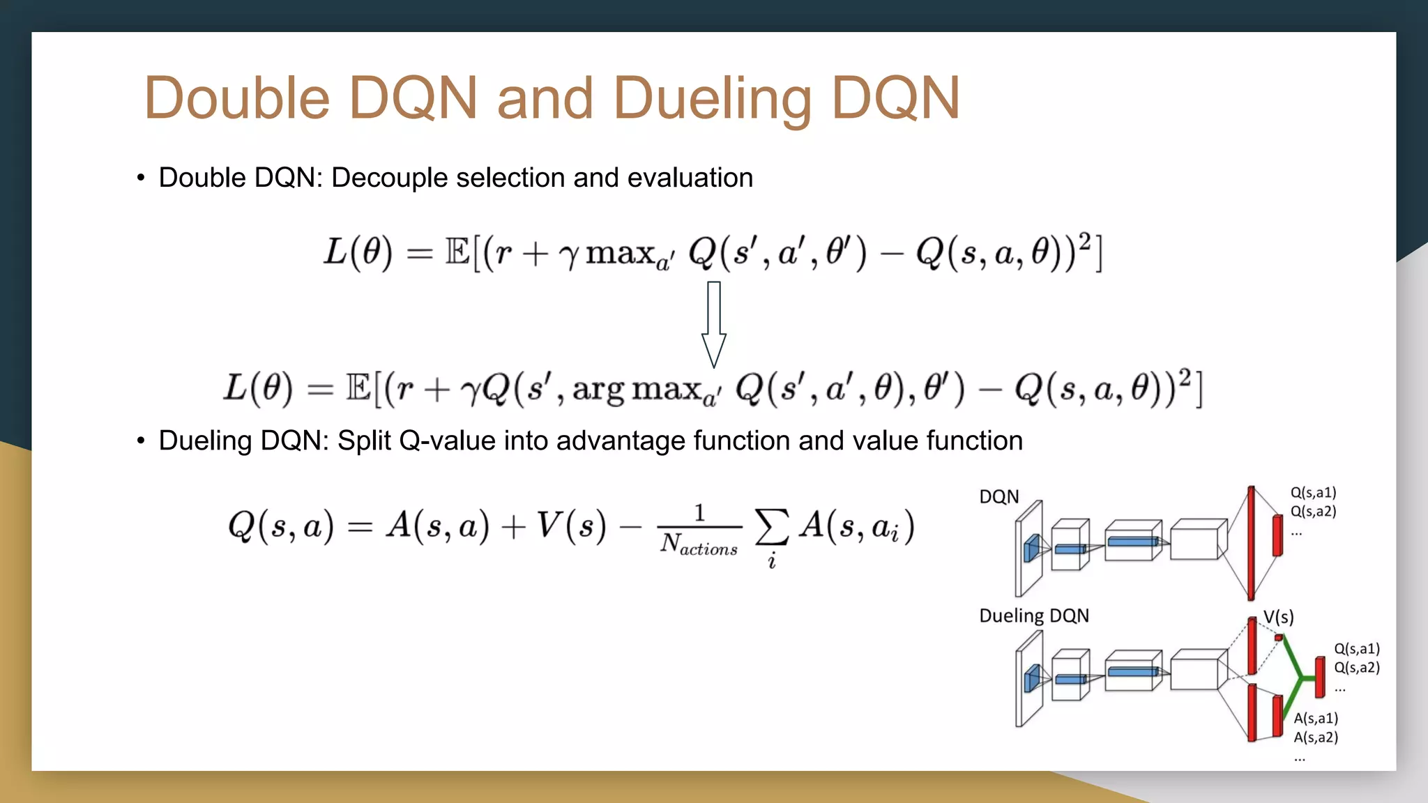 Double DQN and Dueling DQN
• Double DQN: Decouple selection and evaluation
• Dueling DQN: Split Q-value into advantage function and value function
 