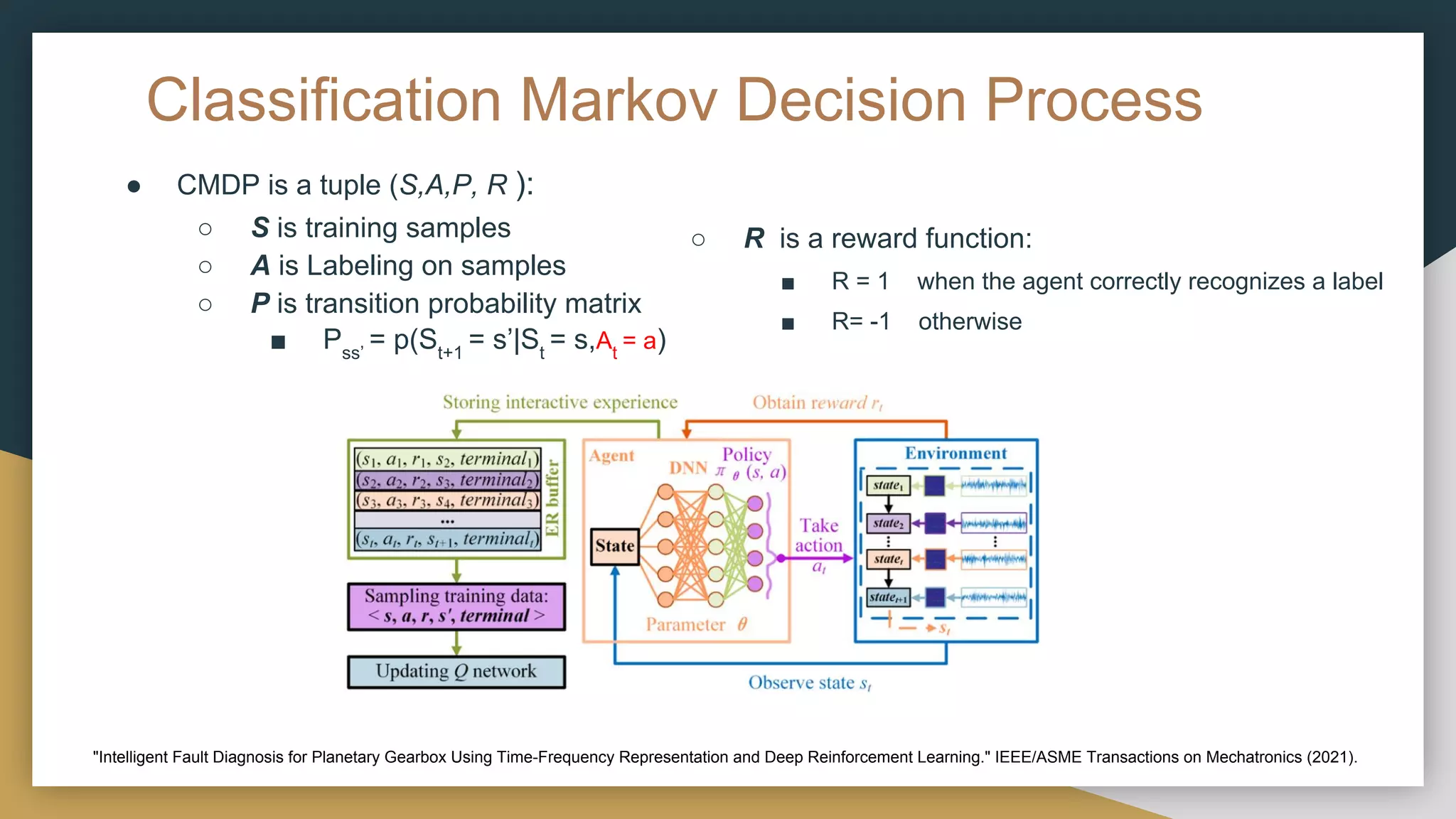Classification Markov Decision Process
● CMDP is a tuple (S,A,P, R ):
○ S is training samples
○ A is Labeling on samples
○ P is transition probability matrix
■ Pss’
= p(St+1
= s’|St
= s,At
= a)
■ R = 1 when the agent correctly recognizes a label
■ R= -1 otherwise
○ R is a reward function:
"Intelligent Fault Diagnosis for Planetary Gearbox Using Time-Frequency Representation and Deep Reinforcement Learning." IEEE/ASME Transactions on Mechatronics (2021).
 