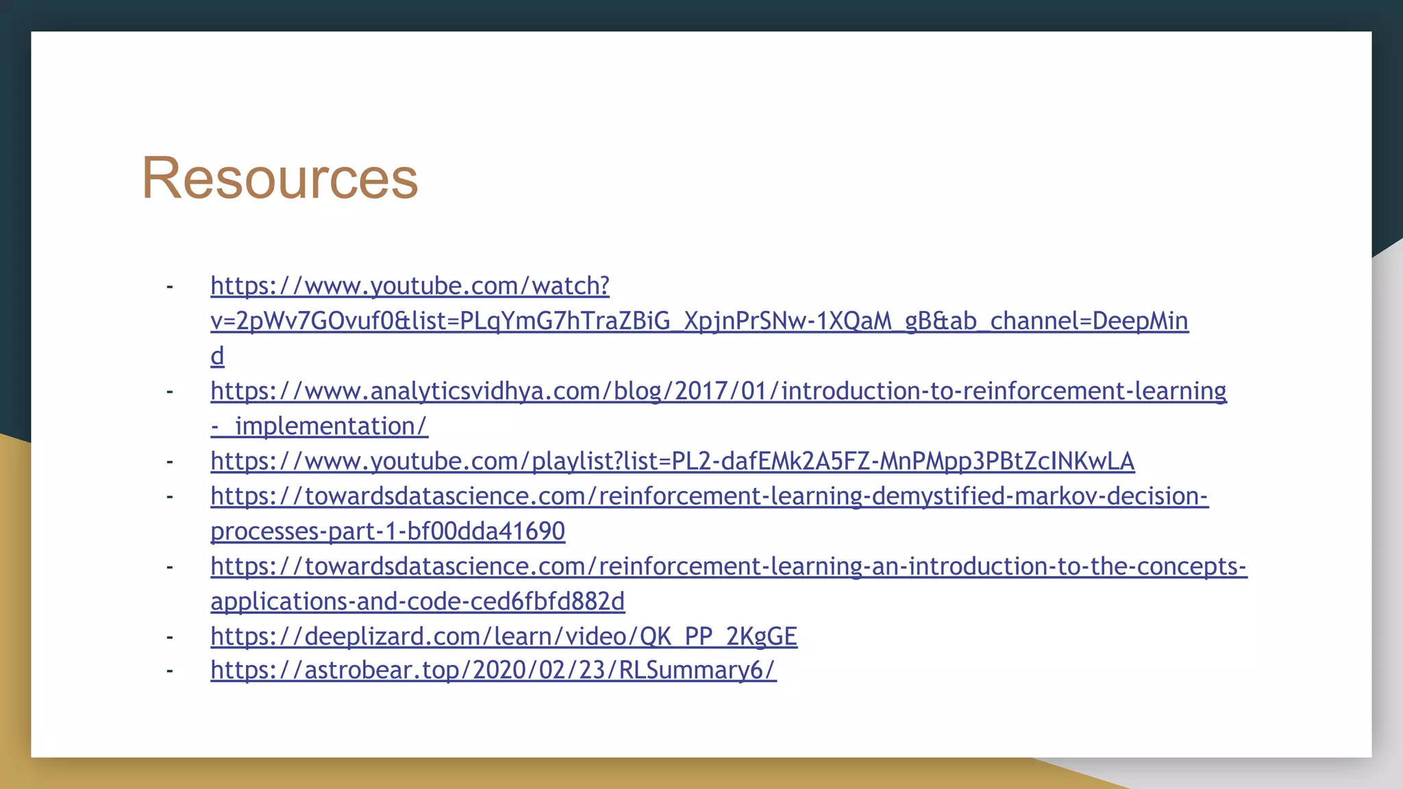 Resources
- https://www.youtube.com/watch?
v=2pWv7GOvuf0&list=PLqYmG7hTraZBiG_XpjnPrSNw-1XQaM_gB&ab_channel=DeepMin
d
- https://www.analyticsvidhya.com/blog/2017/01/introduction-to-reinforcement-learning
- implementation/
- https://www.youtube.com/playlist?list=PL2-dafEMk2A5FZ-MnPMpp3PBtZcINKwLA
- https://towardsdatascience.com/reinforcement-learning-demystified-markov-decision-
processes-part-1-bf00dda41690
- https://towardsdatascience.com/reinforcement-learning-an-introduction-to-the-concepts-
applications-and-code-ced6fbfd882d
- https://deeplizard.com/learn/video/QK_PP_2KgGE
- https://astrobear.top/2020/02/23/RLSummary6/
 