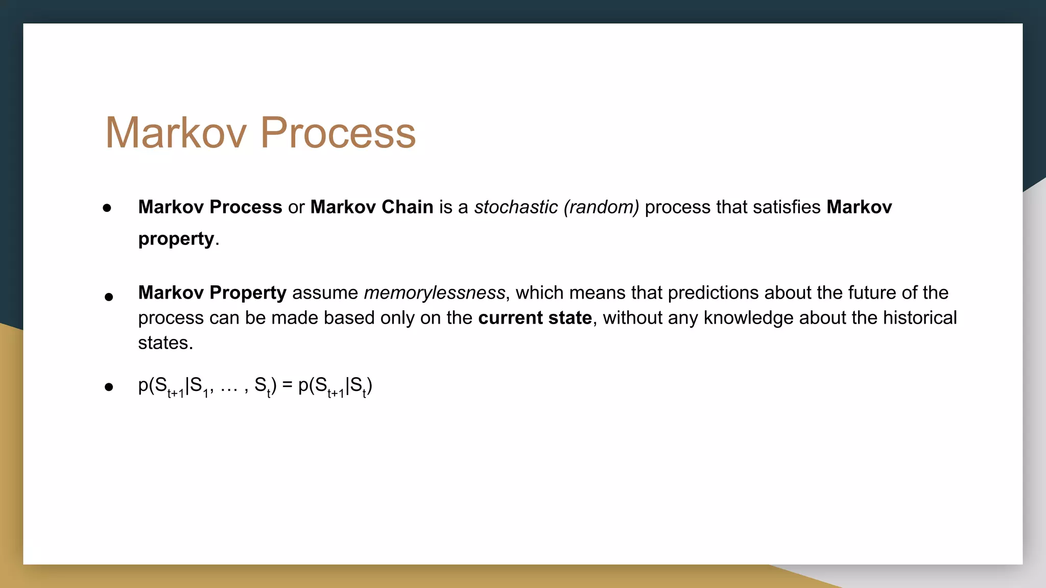 Markov Process
● Markov Process or Markov Chain is a stochastic (random) process that satisfies Markov
property.
● Markov Property assume memorylessness, which means that predictions about the future of the
process can be made based only on the current state, without any knowledge about the historical
states.
● p(St+1
|S1
, … , St
) = p(St+1
|St
)
 