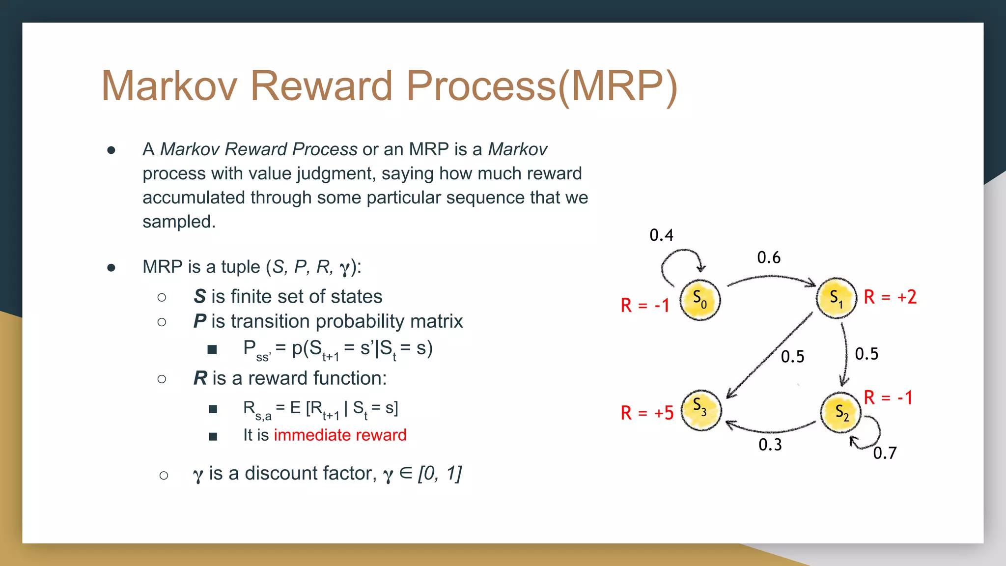 Markov Reward Process(MRP)
● A Markov Reward Process or an MRP is a Markov
process with value judgment, saying how much reward
accumulated through some particular sequence that we
sampled.
● MRP is a tuple (S, P, R, 𝛄):
○ S is finite set of states
○ P is transition probability matrix
■ Pss’
= p(St+1
= s’|St
= s)
○ R is a reward function:
■ Rs,a
= E [Rt+1
| St
= s]
■ It is immediate reward
○ 𝛄 is a discount factor, 𝛄 ∈ [0, 1]
0.4
S0
S1
S3 S2
0.6
0.5 0.5
0.3 0.7
R = -1 R = +2
R = -1
R = +5
 