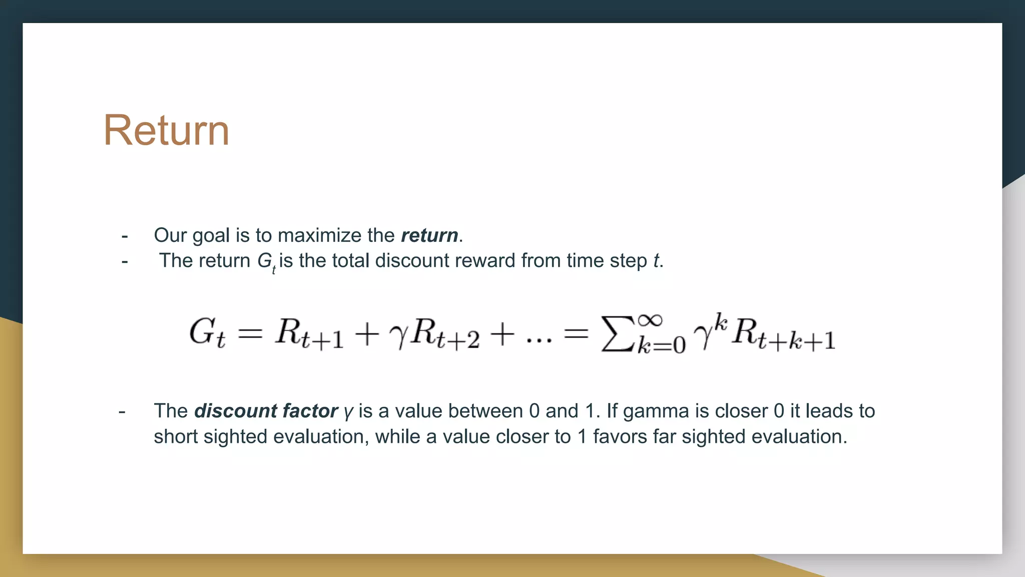 Return
- Our goal is to maximize the return.
- The return Gt
is the total discount reward from time step t.
- The discount factor γ is a value between 0 and 1. If gamma is closer 0 it leads to
short sighted evaluation, while a value closer to 1 favors far sighted evaluation.
 