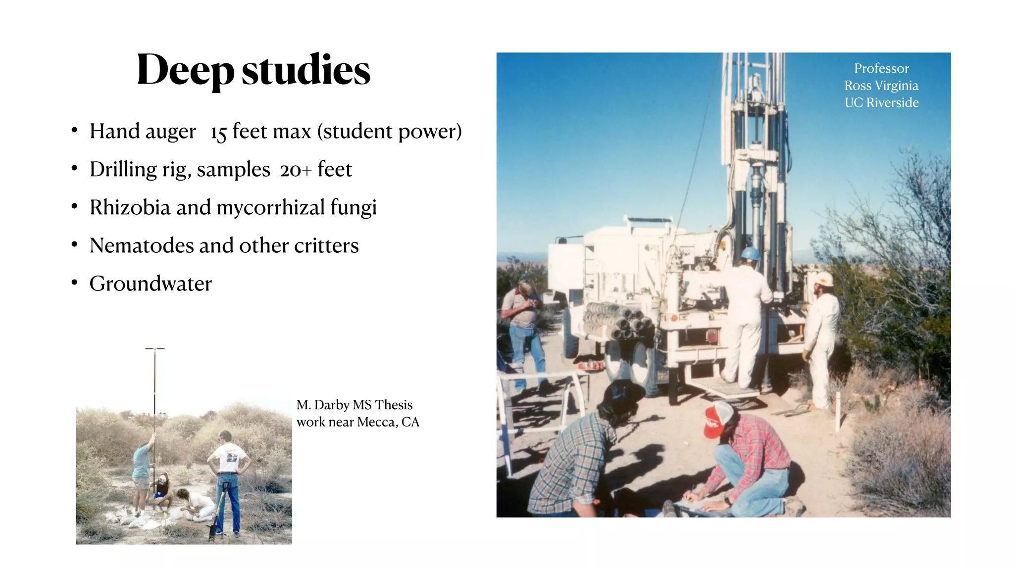 Deepstudies
• Hand auger 15 feet max (student power)
• Drilling rig, samples 20+ feet
• Rhizobia and mycorrhizal fungi
• Nematodes and other critters
• Groundwater
M. Darby MS Thesis
work near Mecca, CA
Professor
Ross Virginia
UC Riverside
 