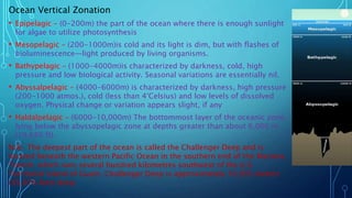 Ocean Vertical Zonation
• Epipelagic – (0-200m) the part of the ocean where there is enough sunlight
for algae to utilize photosynthesis
• Mesopelagic – (200-1000m)is cold and its light is dim, but with flashes of
bioluminescence—light produced by living organisms.
• Bathypelagic – (1000-4000m)is characterized by darkness, cold, high
pressure and low biological activity. Seasonal variations are essentially nil.
• Abyssalpelagic – (4000-6000m) is characterized by darkness, high pressure
(200-1000 atmos.), cold (less than 4°Celsius) and low levels of dissolved
oxygen. Physical change or variation appears slight, if any
• Haldalpelagic – (6000-10,000m) The bottommost layer of the oceanic zone,
lying below the abyssopelagic zone at depths greater than about 6,000 m
(19,680 ft).
N.B- The deepest part of the ocean is called the Challenger Deep and is
located beneath the western Pacific Ocean in the southern end of the Mariana
Trench, which runs several hundred kilometres southwest of the U.S.
Territorial island of Guam. Challenger Deep is approximately 10,935 meters
(35,876 feet) deep.
 