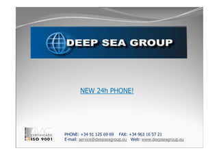 NEW 24h PHONE!
PHONE: +34 91 125 69 69 FAX: +34 963 16 57 21
E-mail: service@deepseagroup.eu Web: www.deepseagroup.eu
 