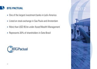 BTG PACTUAL                                                 4Q|12
•    One of the largest investment banks in Latin America

•    Listed on stock exchange in Sao Paulo and Amsterdam

•    More than USD 95 bn under Asset/Wealth Management

•    Represents 30% of shareholders in Sete Brasil




17
 