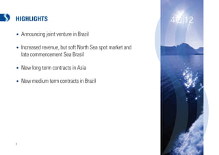 HIGHLIGHTS                                                  4Q|12
•   Announcing joint venture in Brazil

•   Increased revenue, but soft North Sea spot market and
    late commencement Sea Brasil

•   New long term contracts in Asia

•   New medium term contracts in Brazil




3
 