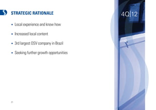 STRATEGIC RATIONALE                         4Q|12
•    Local experience and know how

•    Increased local content

•    3rd largest OSV company in Brazil

•    Seeking further growth opportunities




21
 
