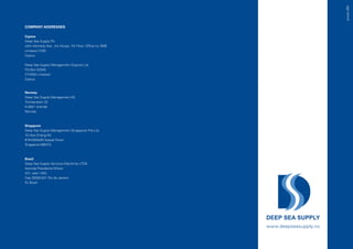 presis 360
COMPANY ADDRESSES

Cyprus
Deep Sea Supply Plc
John Kennedy Ave., Iris House, 7th Floor, Office no.740B
Limassol 3100
Cyprus

Deep Sea Supply Management (Cyprus) Ltd
P.O.Box 53340
CY-3302 Limassol
Cyprus



Norway
Deep Sea Supply Management AS
Tromøyveien 22
N-4841 Arendal
Norway



Singapore
Deep Sea Supply Management (Singapore) Pte.Ltd.
10 Hoe Chiang Rd
#19-03/04/05 Keppel Tower
Singapore 089315



Brazil
Deep Sea Supply Servicos Maritimos LTDA
Avenida Presidente Wilson
231, sala 1.403.
Cep:20030-021 Rio de Janeiro
RJ Brazil




                                                           www.deepseasupply.no
 