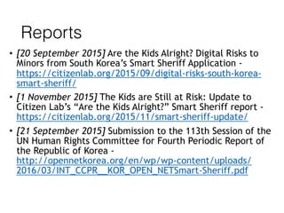 Reports
• [20 September 2015] Are the Kids Alright? Digital Risks to
Minors from South Korea’s Smart Sheriff Application -
https://citizenlab.org/2015/09/digital-risks-south-korea-
smart-sheriff/
• [1 November 2015] The Kids are Still at Risk: Update to
Citizen Lab’s “Are the Kids Alright?” Smart Sheriff report -
https://citizenlab.org/2015/11/smart-sheriff-update/
• [21 September 2015] Submission to the 113th Session of the
UN Human Rights Committee for Fourth Periodic Report of
the Republic of Korea -  
http://opennetkorea.org/en/wp/wp-content/uploads/
2016/03/INT_CCPR__KOR_OPEN_NETSmart-Sheriff.pdf
 