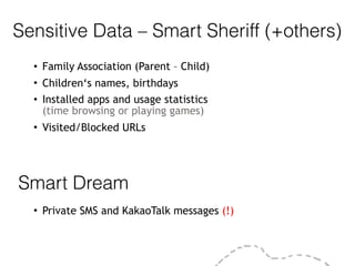 Sensitive Data – Smart Sheriff (+others)
• Family Association (Parent – Child)
• Children‘s names, birthdays
• Installed apps and usage statistics  
(time browsing or playing games)
• Visited/Blocked URLs
Smart Dream
• Private SMS and KakaoTalk messages (!)
 