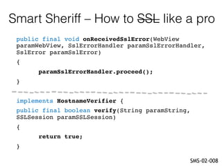 Smart Sheriff – How to SSL like a pro
SMS-02-008
public final void onReceivedSslError(WebView
paramWebView, SslErrorHandler paramSslErrorHandler,
SslError paramSslError)
{
paramSslErrorHandler.proceed();
}
implements HostnameVerifier {
public final boolean verify(String paramString,
SSLSession paramSSLSession)
{
return true;
}
 