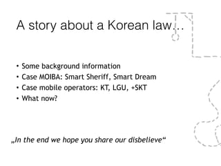 A story about a Korean law…
• Some background information
• Case MOIBA: Smart Sheriff, Smart Dream
• Case mobile operators: KT, LGU, +SKT
• What now?
„In the end we hope you share our disbelieve“
 