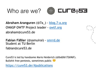 Who are we?
Abraham Aranguren (@7a_) - blog.7-a.org
OWASP OWTF Project leader - owtf.org
abraham@cure53.de
 
Fabian Fäßler (@samuirai) - smrrd.de  
Student at TU Berlin
fabian@cure53.de
Cure53 is led by handsome Mario Heiderich (@0x6D6172696F). 
Bullshit free pentests, sometimes public ☺
https://cure53.de/#publications
 