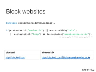Block websites
function shouldOverrideUrlLoading()…
if(s.startsWith("market://") || s.startsWith("tel:")
|| s.startsWith("http") && !s.contains("ssweb.moiba.or.kr"))
SMS-01-002
blocked allowed :D
http://blocked.com http://blocked.com/?blah=ssweb.moiba.or.kr
 