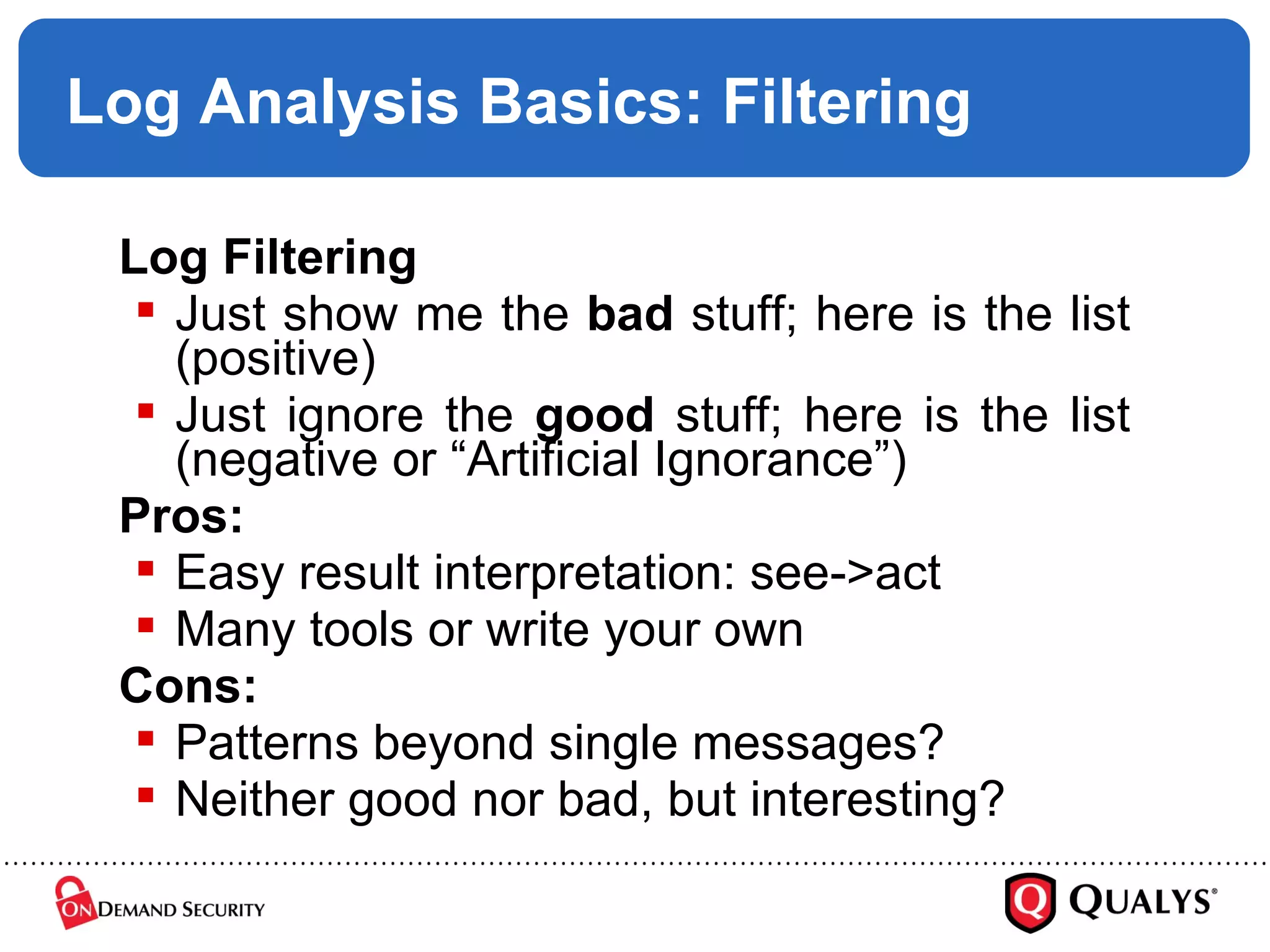 Log Analysis Basics: Filtering Log Filtering Just show me the  bad  stuff; here is the list (positive) Just ignore the  good  stuff; here is the list (negative or “Artificial Ignorance”) Pros: Easy result interpretation: see->act Many tools or write your own Cons: Patterns beyond single messages? Neither good nor bad, but interesting? 