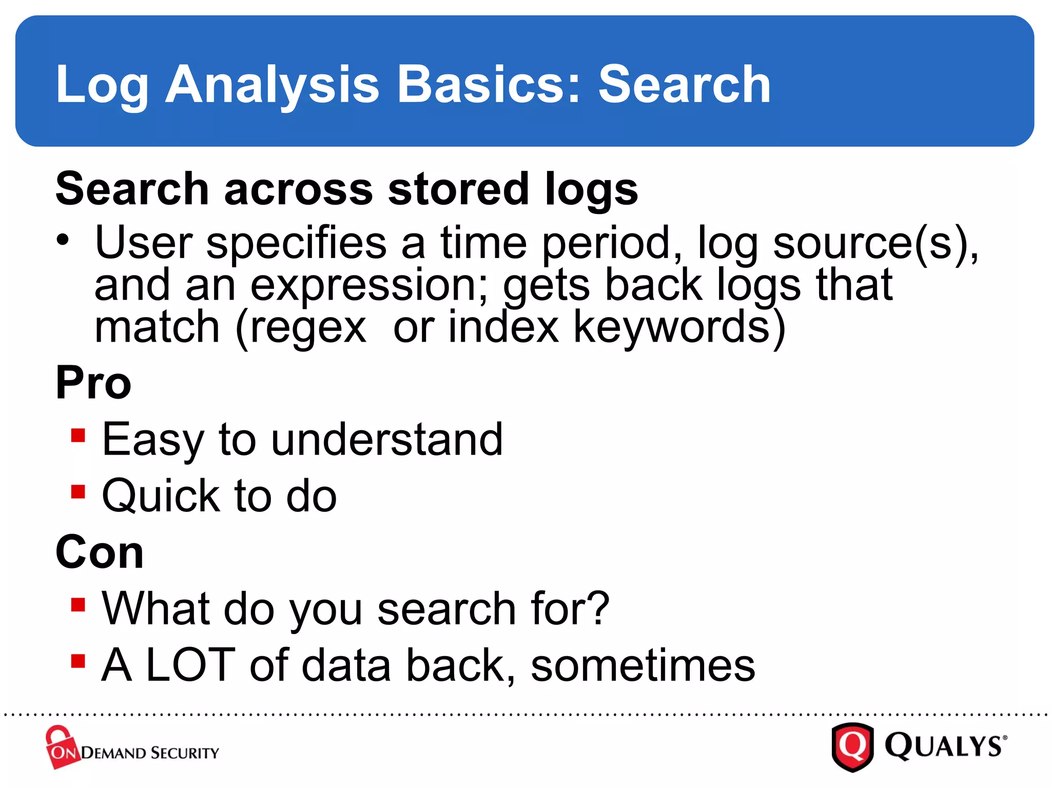 Log Analysis Basics: Search Search across stored logs User specifies a time period, log source(s), and an expression; gets back logs that match (regex  or index keywords) Pro Easy to understand Quick to do Con What do you search for? A LOT of data back, sometimes 