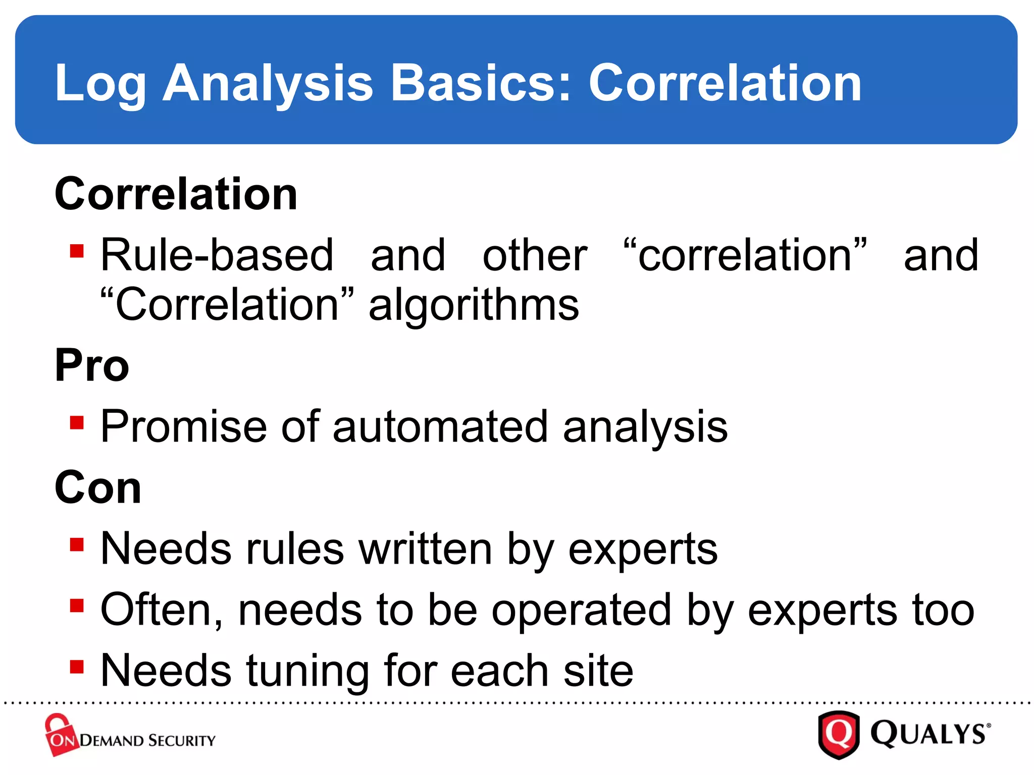 Log Analysis Basics: Correlation Correlation Rule-based and other “correlation” and “Correlation” algorithms Pro Promise of automated analysis Con Needs rules written by experts Often, needs to be operated by experts too Needs tuning for each site 