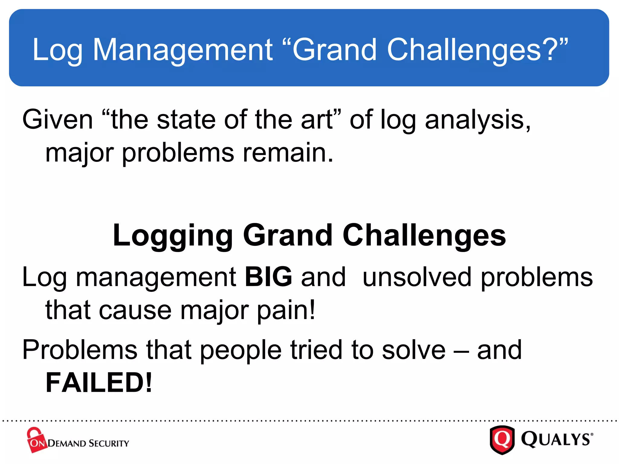 Log Management “Grand Challenges?” Given “the state of the art” of log analysis, major problems remain. Logging Grand Challenges Log management  BIG  and  unsolved problems that cause major pain! Problems that people tried to solve – and  FAILED! 
