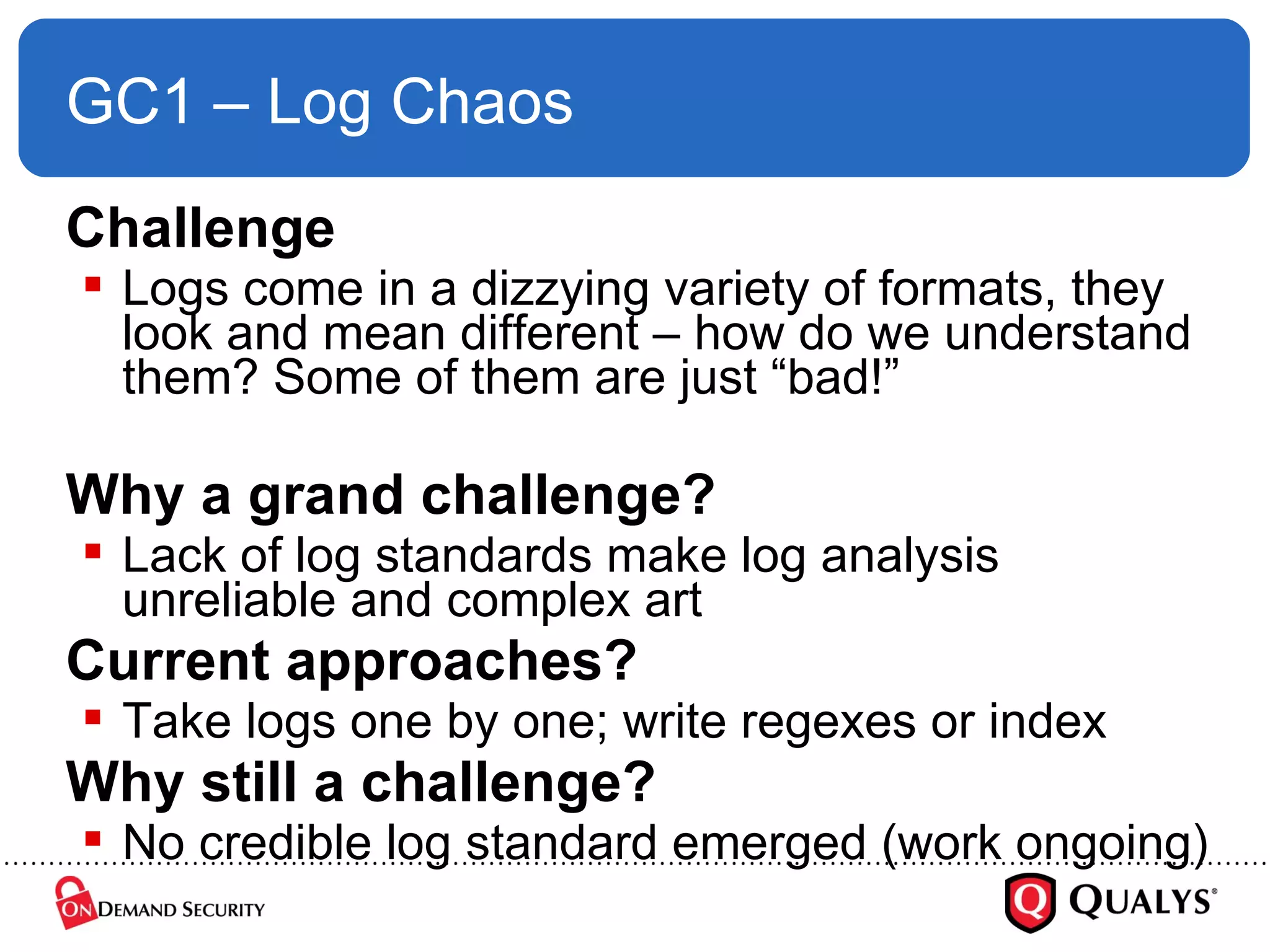 GC1 – Log Chaos Challenge Logs come in a dizzying variety of formats, they look and mean different – how do we understand them? Some of them are just “bad!” Why a grand challenge? Lack of log standards make log analysis unreliable and complex art Current approaches? Take logs one by one; write regexes or index Why still a challenge? No credible log standard emerged (work ongoing) 