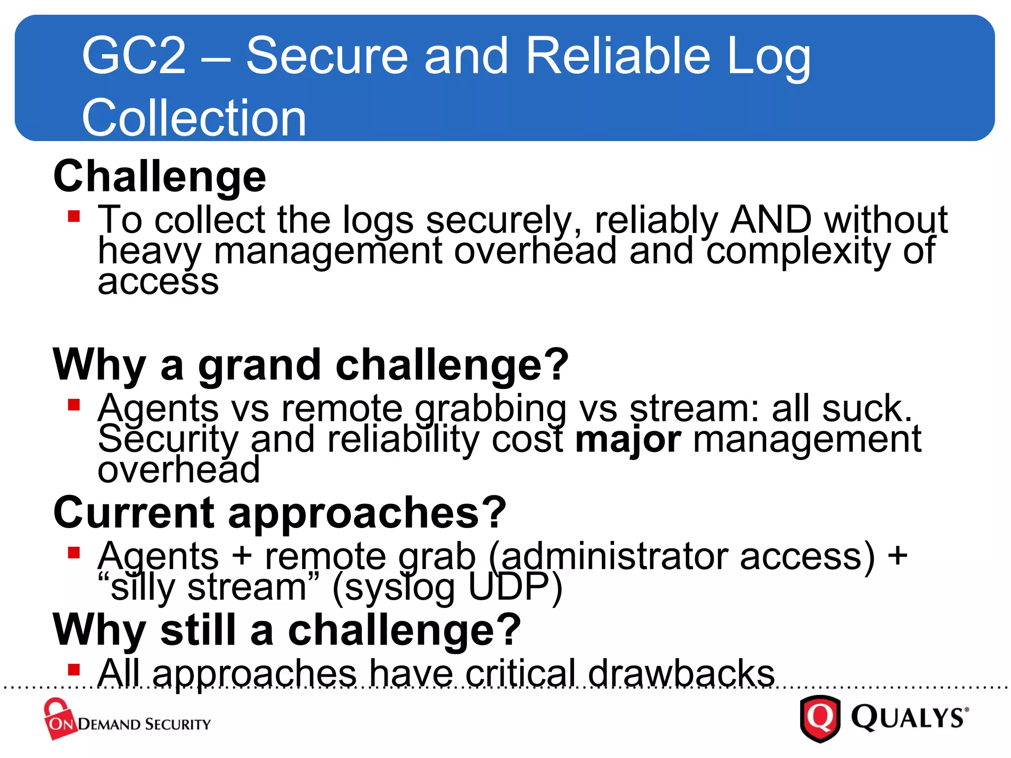 GC2 – Secure and Reliable Log Collection Challenge To collect the logs securely, reliably AND without heavy management overhead and complexity of access Why a grand challenge? Agents vs remote grabbing vs stream: all suck. Security and reliability cost  major  management overhead Current approaches? Agents + remote grab (administrator access) + “silly stream” (syslog UDP) Why still a challenge? All approaches have critical drawbacks 