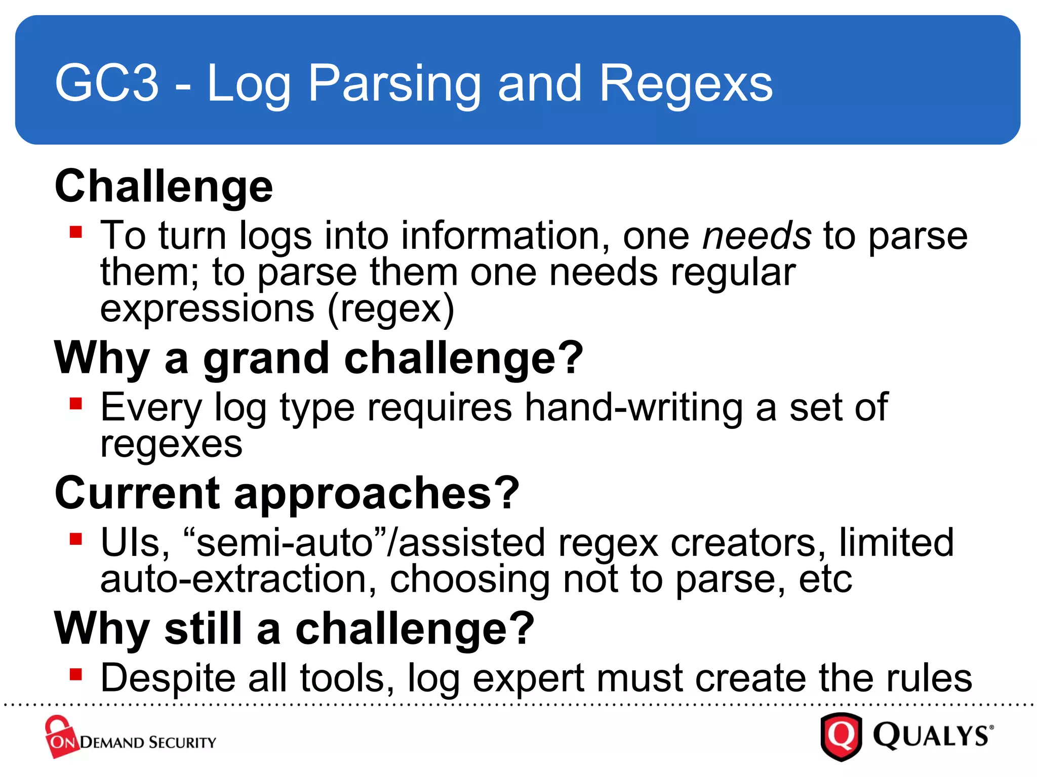 GC3 - Log Parsing and Regexs Challenge To turn logs into information, one  needs  to parse them; to parse them one needs regular expressions (regex) Why a grand challenge? Every log type requires hand-writing a set of regexes Current approaches? UIs, “semi-auto”/assisted regex creators, limited auto-extraction, choosing not to parse, etc Why still a challenge? Despite all tools, log expert must create the rules 