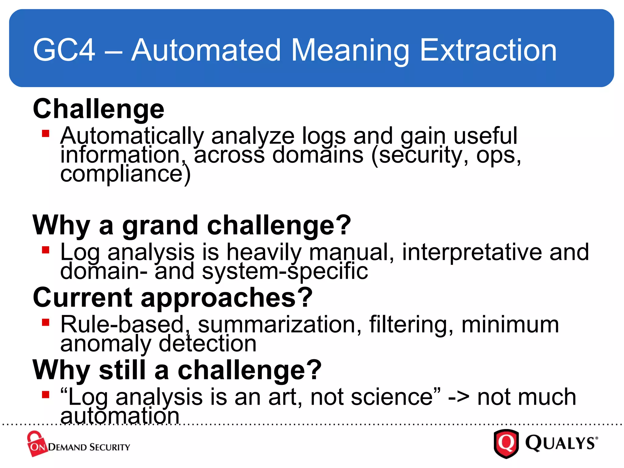 GC4 – Automated Meaning Extraction Challenge Automatically analyze logs and gain useful information, across domains (security, ops, compliance) Why a grand challenge? Log analysis is heavily manual, interpretative and domain- and system-specific Current approaches? Rule-based, summarization, filtering, minimum anomaly detection Why still a challenge? “ Log analysis is an art, not science” -> not much automation 
