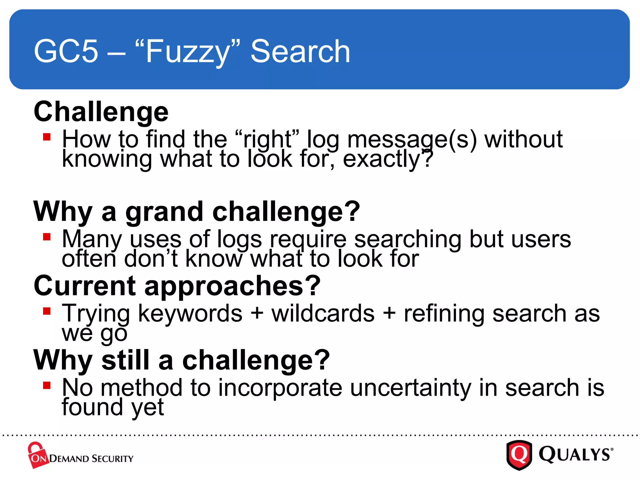 GC5 – “Fuzzy” Search Challenge How to find the “right” log message(s) without knowing what to look for, exactly? Why a grand challenge? Many uses of logs require searching but users often don’t know what to look for Current approaches? Trying keywords + wildcards + refining search as we go Why still a challenge? No method to incorporate uncertainty in search is found yet 